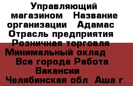 Управляющий магазином › Название организации ­ Адамас › Отрасль предприятия ­ Розничная торговля › Минимальный оклад ­ 1 - Все города Работа » Вакансии   . Челябинская обл.,Аша г.